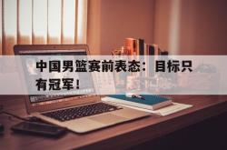 万博官方网站-中国男篮赛前表态：目标只有冠军！