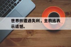 万博-世界杯遭遇失利，主教练表示遗憾。