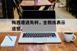 万博官网-梅西遭遇失利，主教练表示遗憾。