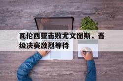 万博体育-瓦伦西亚击败尤文图斯，晋级决赛激烈等待