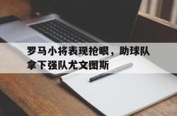 万博体育官网-罗马小将表现抢眼，助球队拿下强队尤文图斯