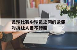 万博app-足球比赛中球员之间的紧张对抗让人目不转睛