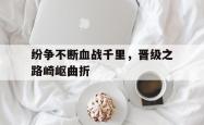 万博体育-纷争不断血战千里，晋级之路崎岖曲折