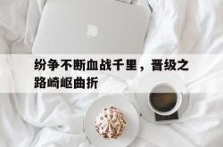万博体育-纷争不断血战千里，晋级之路崎岖曲折