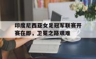 万博app-印度尼西亚女足冠军联赛开赛在即，卫冕之路艰难
