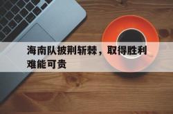 万博app-海南队披荆斩棘，取得胜利难能可贵