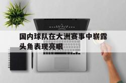 万博体育-国内球队在大洲赛事中崭露头角表现亮眼