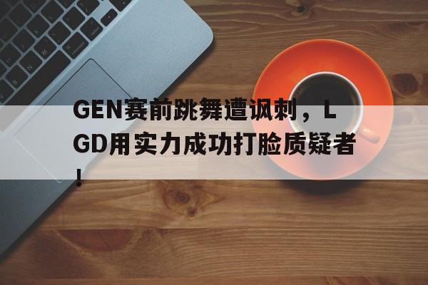 GEN赛前跳舞遭讽刺，LGD用实力成功打脸质疑者！