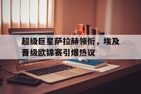 超级巨星萨拉赫领衔，埃及晋级欧锦赛引爆热议