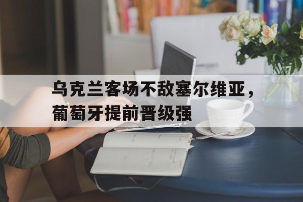 乌克兰客场不敌塞尔维亚，葡萄牙提前晋级强