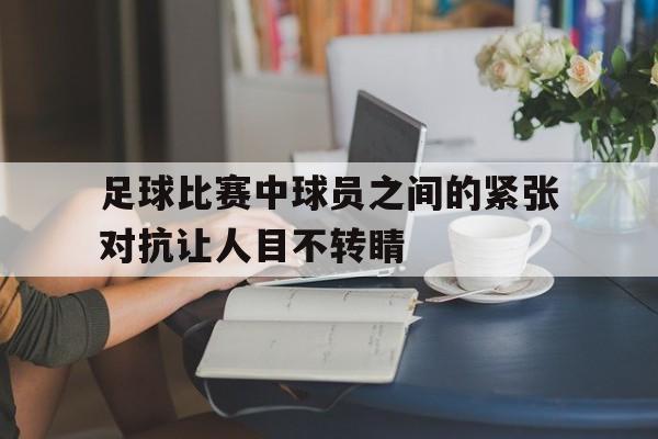 足球比赛中球员之间的紧张对抗让人目不转睛